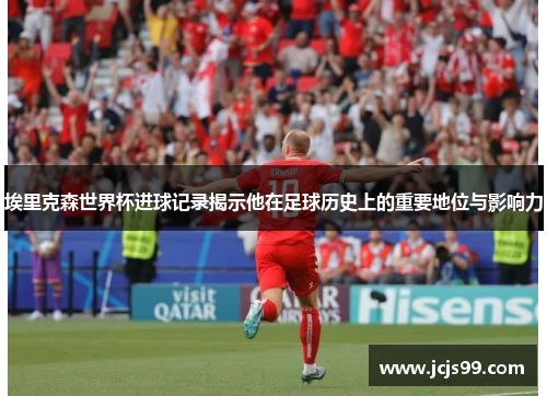 埃里克森世界杯进球记录揭示他在足球历史上的重要地位与影响力