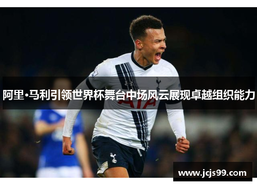 阿里·马利引领世界杯舞台中场风云展现卓越组织能力