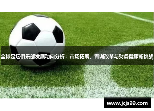 全球足坛俱乐部发展动向分析：市场拓展、青训改革与财务健康新挑战