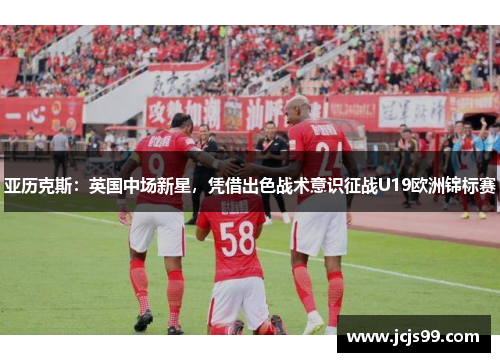 亚历克斯：英国中场新星，凭借出色战术意识征战U19欧洲锦标赛