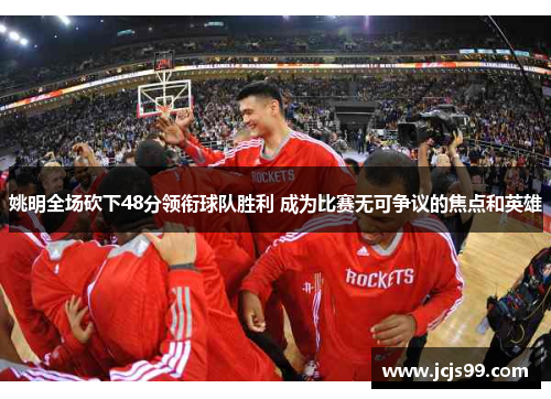 姚明全场砍下48分领衔球队胜利 成为比赛无可争议的焦点和英雄
