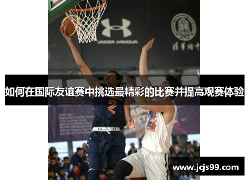 如何在国际友谊赛中挑选最精彩的比赛并提高观赛体验