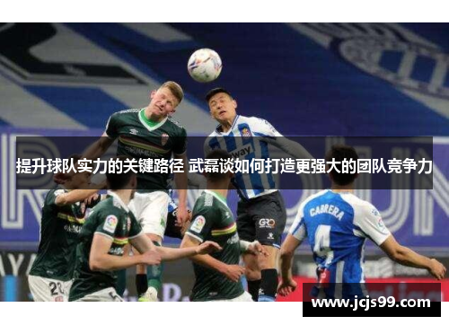提升球队实力的关键路径 武磊谈如何打造更强大的团队竞争力