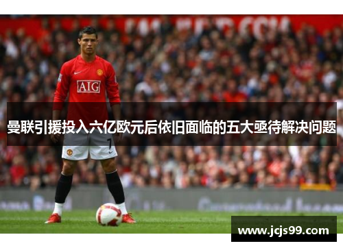 曼联引援投入六亿欧元后依旧面临的五大亟待解决问题